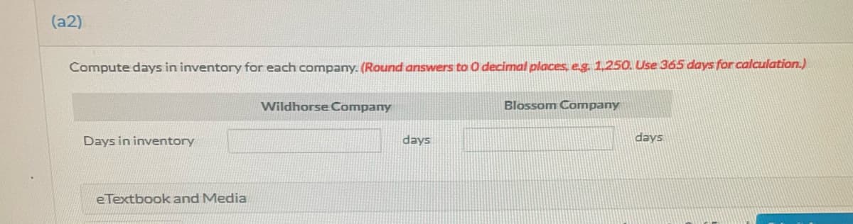 (a2)
Compute days in inventory for each company. (Round answers to 0 decimal places, eg. 1,250. Use 365 days for calculation.)
Wildhorse Company
Blossom Company
Days in inventory
days
days
eTextbook and Media
