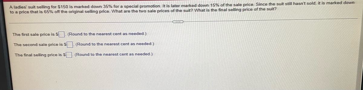 ### Calculating Discounted Pricing: Understanding Sequential Markdown

In this exercise, we explore how sequential discounts affect the selling price of an item.

**Problem Statement:**
A ladies' suit originally selling for $150 undergoes multiple markdowns:
1. A 35% discount is applied for a special promotion.
2. A subsequent 15% markdown off the already discounted price.
3. Finally, the suit is marked down to 65% of the original price since it remains unsold.

We need to determine the two intermediate sale prices and the final selling price after all markdowns.

#### Steps to Solve:

1. **Calculate the First Sale Price:**
   The original price is $$150. The first discount is 35%.
   - Discount Amount: \( 150 \times 0.35 = 52.50 \)
   - First Sale Price: \( 150 - 52.50 = 97.50 \)

   ```plaintext
   The first sale price is $97.50. (Round to the nearest cent as needed.)
   ```

2. **Calculate the Second Sale Price:**
   Now, apply a 15% discount to the first sale price of $97.50.
   - Discount Amount: \( 97.50 \times 0.15 = 14.63 \)
   - Second Sale Price: \( 97.50 - 14.63 = 82.87 \)

   ```plaintext
   The second sale price is $82.87. (Round to the nearest cent as needed.)
   ```

3. **Calculate the Final Selling Price:**
   Finally, the suit is marked down to 65% of the original price of $150.
   - Final Price: \( 150 \times 0.65 = 97.50 \)

   ```plaintext
   The final selling price is $97.50. (Round to the nearest cent as needed.)
   ```

### Summary:
To summarize:
- The first sale price is $97.50.
- The second sale price is $82.87.
- The final selling price is $97.50. 

This exercise demonstrates the steps involved in applying sequential discounts to determine the final price of an item on sale, offering practical insight into markdown pricing strategies.