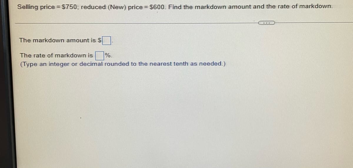 ### Markdown Calculation

**Problem Statement:**

Selling price = $750; reduced (New) price = $600. Find the markdown amount and the rate of markdown.

---

**Solution:**

1. **Markdown Amount Calculation:**

   The markdown amount is $ ___.

2. **Rate of Markdown Calculation:**

   The rate of markdown is ___ %.
   
   *(Type an integer or decimal rounded to the nearest tenth as needed.)*
   
---

**Instructions:**

1. To find the markdown amount, subtract the reduced price from the original selling price.
2. To find the rate of markdown, divide the markdown amount by the original selling price and multiply by 100 to get the percentage.