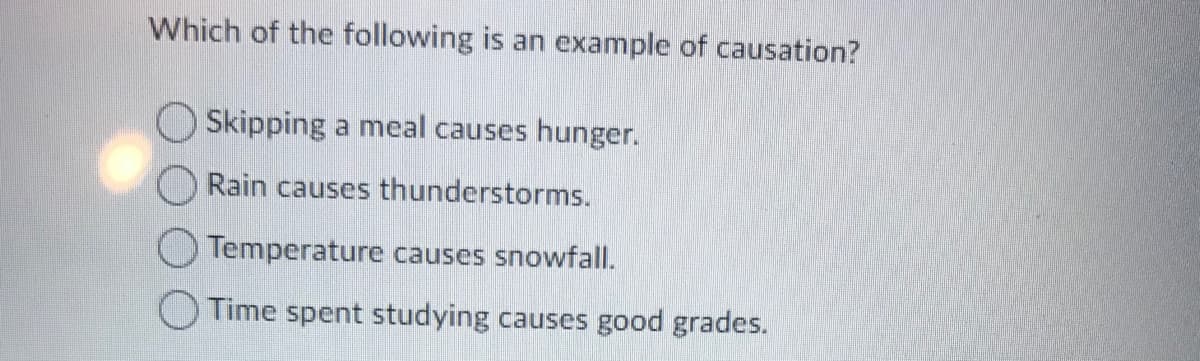 Which of the following is an example of causation?
Skipping a meal causes hunger.
Rain causes thunderstorms.
Temperature causes snowfall.
O Time spent studying causes good grades.
