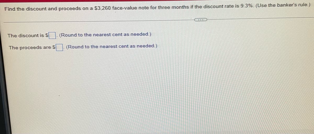 Find the discount and proceeds on a $3,260 face-value note for three months if the discount rate is 9.3%. (Use the banker's rule.)
The discount is $ (Round to the nearest cent as needed.)
The proceeds are S
(Round to the nearest cent as needed.)