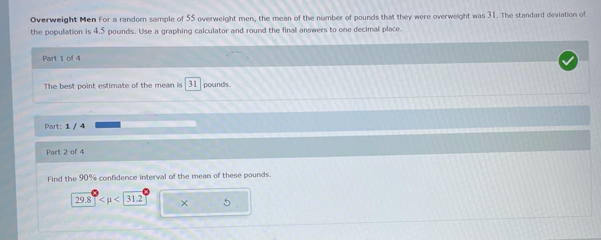 Overweight Men For a random sample of 55 overweight men, the mean of the number of pounds that they were overweight was 31. The standard deviation of
the population is 4.5 pounds. Use a graphing calculator and round the final answers to one decimal place.
Part 1 of 4
The best point estimate of the mean is 31 pounds.
Part: 1 / 4
Part 2 of 4
Find the 90% confidence interval of the mean of these pounds.
29.8 T<u< 31.2
