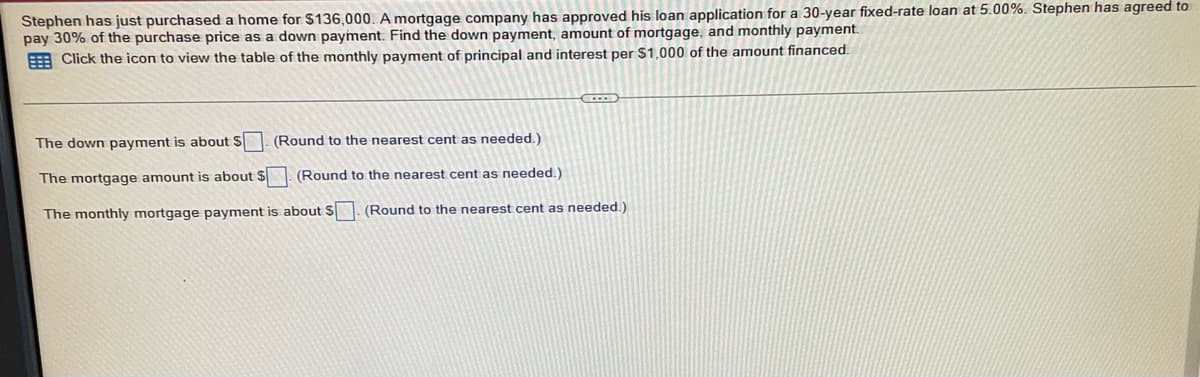 Stephen has just purchased a home for $136,000. A mortgage company has approved his loan application for a 30-year fixed-rate loan at 5.00%. Stephen has agreed to
pay 30% of the purchase price as a down payment. Find the down payment, amount of mortgage, and monthly payment.
Click the icon to view the table of the monthly payment of principal and interest per $1,000 of the amount financed.
(Round to the nearest cent as needed.)
(Round to the nearest cent as needed.)
The down payment is about S
The mortgage amount is about $
The monthly mortgage payment is about S
CODE
(Round to the nearest cent as needed.)