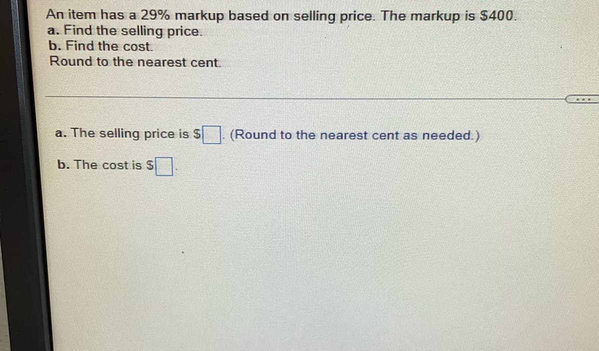 ### Problem Statement:

An item has a 29% markup based on selling price. The markup is $400.

a. Find the selling price.

b. Find the cost.

**Round to the nearest cent.**

---

**Solutions:**

a. The selling price is $ ___ (Round to the nearest cent as needed.)

b. The cost is $ ___