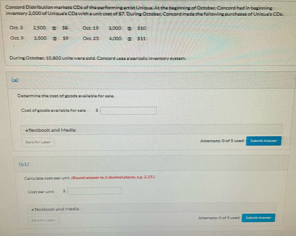 Concord Distribution markcets CDs of the performing artist Unique At the boginning of October,Concord had in beginning
invantory 2,000 of Unique's CDzwith a unit cost of $7. During October, Concord made the following purchasas of Unique's CDs
Oct 3
2,500
Oct. 19
3,000
2 $10
Oct 9
3,500
59
Oct 25
4,000
$11
During October, 10,800 units were sold. Concord uses a'periodic inventary systam.
(a)
Determine the cost of goods availabla for sale.
Cost of goods available for sale
eTextbook and Medla
E ter Ler
Attempts: 0 of 5 used
Subrmit AnaAr
(b1)
Calculate cost per unit. Round answer to 2 decimal places, er 225)
Cost per unit
eTextbook and Medla
Attempts: 0 of 5 used
Submit Arawer
Save tor Lar
