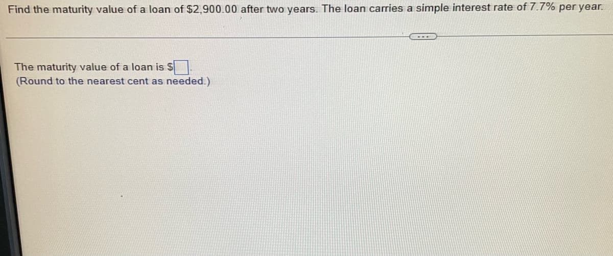 ### Simple Interest Calculation

#### Problem Statement:
**Find the maturity value of a loan of $2,900.00 after two years. The loan carries a simple interest rate of 7.7% per year.**

---

#### Solution:
To find the maturity value of the loan, we need to calculate the interest earned over the given period and add it to the principal amount.

**Step-by-Step Solution:**

1. **Principal Amount (P):** $2,900.00
2. **Time Period (T):** 2 years
3. **Annual Interest Rate (R):** 7.7%

The formula to calculate simple interest is:
\[ \text{Interest} (I) = P \times R \times T \]

4. Convert the interest rate from a percentage to a decimal for calculation:
\[ R = 7.7\% = \frac{7.7}{100} = 0.077 \]

5. Substitute the values into the formula:
\[ I = 2900 \times 0.077 \times 2 \]

6. Perform the multiplication:
\[ I = 2900 \times 0.154 = 446.60 \]

7. The total interest earned is $446.60.

8. **Maturity Value (A):** This is the sum of the principal amount and the interest earned.
\[ A = P + I = 2900 + 446.60 = 3346.60 \]

---

**The maturity value of the loan is $3,346.60.**
(Round to the nearest cent as needed.)

![Image not provided in the explanation]