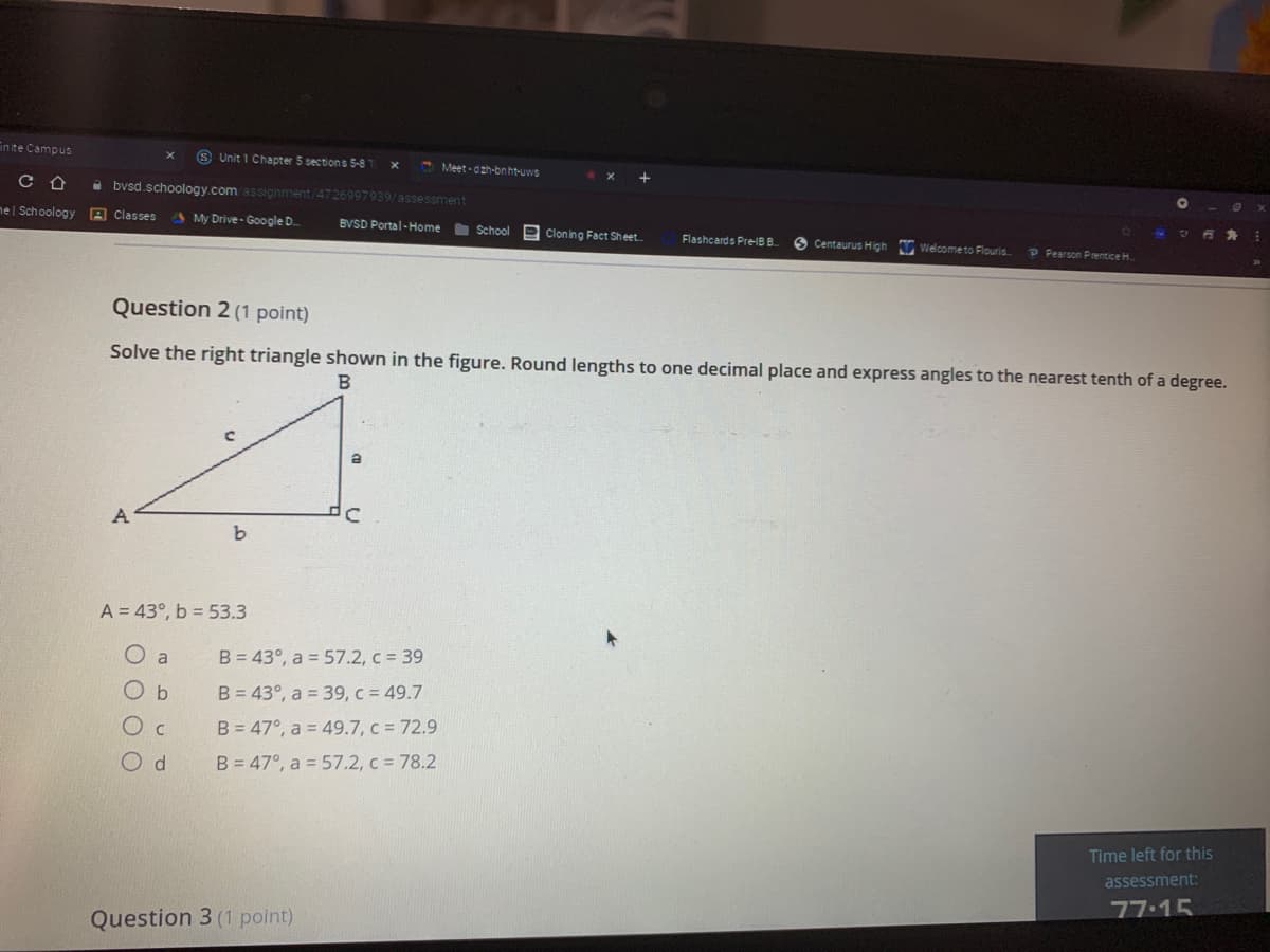 in ite Campus
S Unit 1 Chapter 5 sections 5-8
C Meet- dzh-bn ht-uwe
i bvsd.schoology.comassionment 4726997939/assessment
ne l Schoology A Classes
A My Drive- Google D
BVSD Portal-Home School
e Cloning Fact Sheet
Flashcards PreIB B
Welcometo Flouris
Centaurus High
P Pearson Prentice H.
Question 2 (1 point)
Solve the right triangle shown in the figure. Round lengths to one decimal place and express angles to the nearest tenth of a degree.
B
A
A = 43°, b = 53.3
B = 43°, a = 57.2, c = 39
O b
B = 43°, a = 39, c = 49.7
Oc
B = 47°, a = 49.7, c = 72.9
B = 47°, a = 57.2, c = 78.2
Time left for this
assessment:
77.15
Question 3 (1 point)
