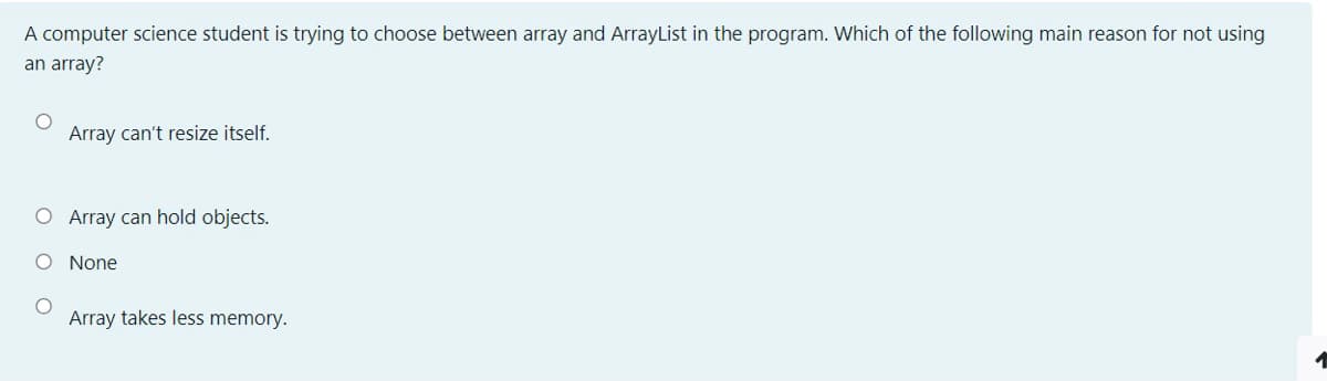 A computer science student is trying to choose between array and ArrayList in the program. Which of the following main reason for not using
an array?
Array can't resize itself.
O Array can hold objects.
O None
Array takes less memory.
