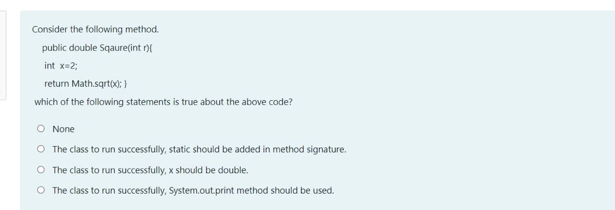 Consider the following method.
public double Sqaure(int r){
int x=2;
return Math.sqrt(x); }
which of the following statements is true about the above code?
O None
O The class to run successfully, static should be added in method signature.
O The class to run successfully, x should be double.
O The class to run successfully, System.out.print method should be used.
