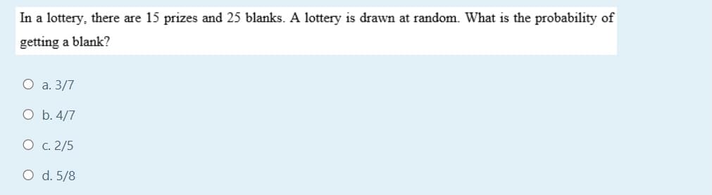 In a lottery, there are 15 prizes and 25 blanks. A lottery is drawn at random. What is the probability of
getting a blank?
O a. 3/7
O b. 4/7
O c. 2/5
O d. 5/8
