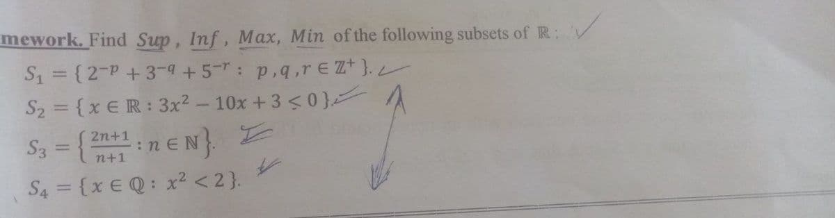 mework. Find Sup, Inf, Max, Min of the following subsets of R:
S₁ = {2-P +39 +5: p,q,reZ+}./
S₂ = {x ER: 3x² - 10x + 3 <0}/
2n+1
S3
Z
neN}.
=
n+1
S4 = {x EQ: x² <2}.
: