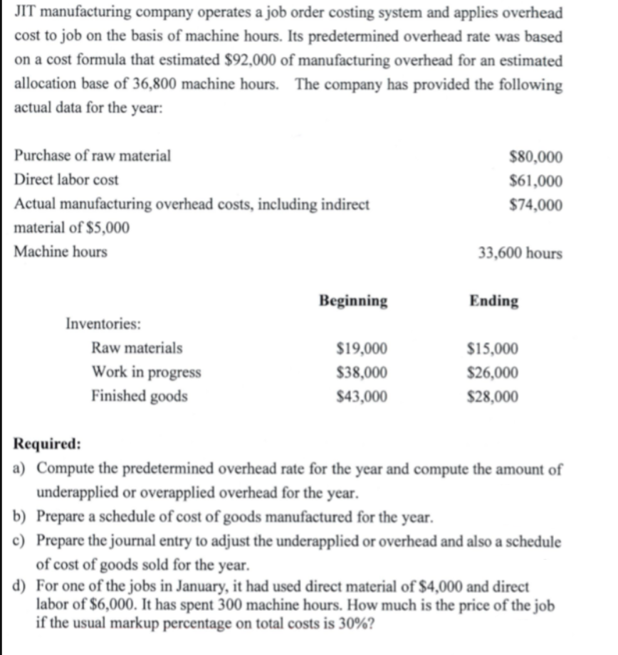 JIT manufacturing company operates a job order costing system and applies overhead
cost to job on the basis of machine hours. Its predetermined overhead rate was based
on a cost formula that estimated $92,000 of manufacturing overhead for an estimated
allocation base of 36,800 machine hours. The company has provided the following
actual data for the year:
Purchase of raw material
$80,000
Direct labor cost
$61,000
Actual manufacturing overhead costs, including indirect
$74,000
material of $5,000
Machine hours
33,600 hours
Beginning
Ending
Inventories:
Raw materials
$19,000
$15,000
Work in progress
$38,000
$26,000
Finished goods
$43,000
$28,000
Required:
a) Compute the predetermined overhead rate for the year and compute the amount of
underapplied or overapplied overhead for the year.
b) Prepare a schedule of cost of goods manufactured for the year.
c) Prepare the journal entry to adjust the underapplied or overhead and also a schedule
of cost of goods sold for the year.
d) For one of the jobs in January, it had used direct material of $4,000 and direct
labor of $6,000. It has spent 300 machine hours. How much is the price of the job
if the usual markup percentage on total costs is 30%?
