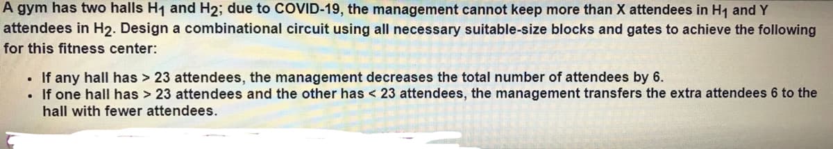 A gym has two halls H1 and H2; due to COVID-19, the management cannot keep more than X attendees in H1 and Y
attendees in H2. Design a combinational circuit using all necessary suitable-size blocks and gates to achieve the following
for this fitness center:
• If any hall has > 23 attendees, the management decreases the total number of attendees by 6.
If one hall has > 23 attendees and the other has < 23 attendees, the management transfers the extra attendees 6 to the
hall with fewer attendees.
