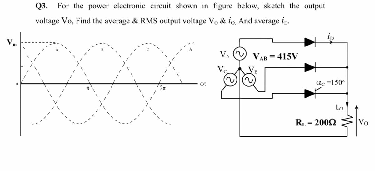 Q3. For the power electronic circuit shown in figure below, sketch the output
voltage Vo, Find the average & RMS output voltage Vo & io. And average ip.
Vm
VA
VAB = 415V
Vo
ac =150°
OT
lo
R1. = 2002
Vo
