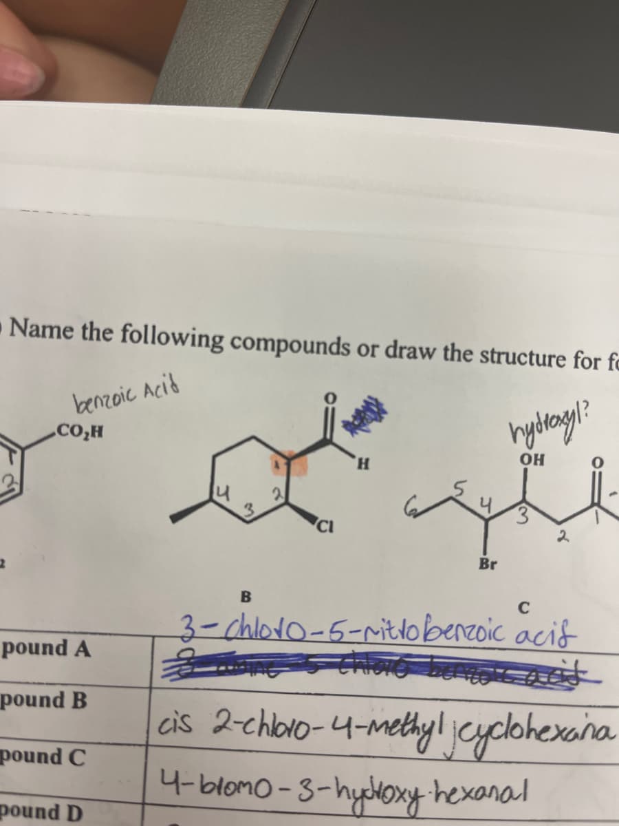 Name the following compounds or draw the structure for f
benzoic Acid
CO₂H
pound A
pound B
pound C
pound D
14
3
CI
hydroxyl?
H
OH
2
Br
C
B
3-chloro-5-nitrobenzoic acif
cis 2-chloro-4-methylcyclohexana
4-bromo-3-hydroxy-hexanal