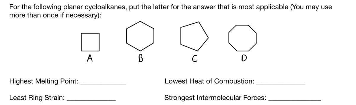 For the following planar cycloalkanes, put the letter for the answer that is most applicable (You may use
more than once if necessary):
9999
B
с
Highest Melting Point:
Least Ring Strain:
A
Lowest Heat of Combustion:
Strongest Intermolecular Forces: