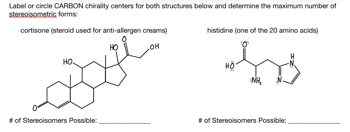 Label or circle CARBON chirality centers for both structures below and determine the maximum number of
stereoisometric forms:
cortisone (steroid used for anti-allergen creams)
HO
.OH
HO
Boye
# of Stereoisomers Possible:
histidine (one of the 20 amino acids)
HO
NH₂
# of Stereoisomers Possible: