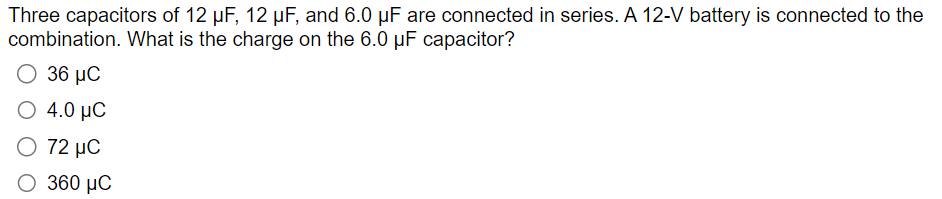 Three capacitors of 12 μF, 12 μF, and 6.0 uF are connected in series. A 12-V battery is connected to the
combination. What is the charge on the 6.0 pF capacitor?
36 MC
4.0 MC
Ο 72 μC
360 μC
Ο