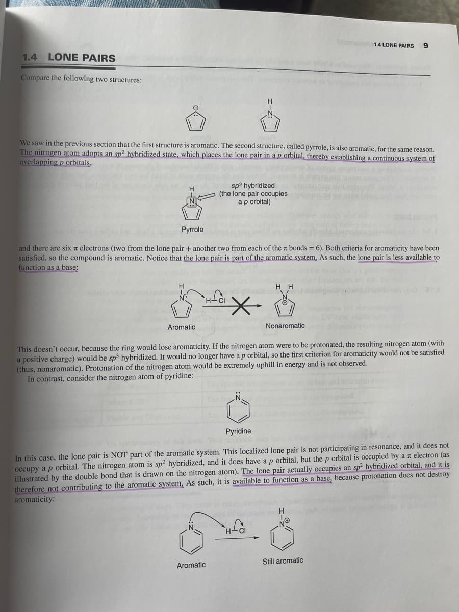 1.4 LONE PAIRS
Compare the following two structures:
We saw in the previous section that the first structure is aromatic. The second structure, called pyrrole, is also aromatic, for the same reason.
The nitrogen atom adopts an sp² hybridized state, which places the lone pair in a p orbital, thereby establishing a continuous system of
overlapping p orbitals,
H
Pyrrole
and there are six x electrons (two from the lone pair + another two from each of the bonds = 6). Both criteria for aromaticity have been
satisfied, so the compound is aromatic. Notice that the lone pair is part of the aromatic system, As such, the lone pair is less available to
function as a base:
Aromatic
sp² hybridized
(the lone pair occupies
a p orbital)
Aromatic
HH
A
Nonaromatic
H-CI
1.4 LONE PAIRS 9
This doesn't occur, because the ring would lose aromaticity. If the nitrogen atom were to be protonated, the resulting nitrogen atom (with
a positive charge) would be sp³ hybridized. It would no longer have a p orbital, so the first criterion for aromaticity would not be satisfied
(thus, nonaromatic). Protonation of the nitrogen atom would be extremely uphill in energy and is not observed.
In contrast, consider the nitrogen atom of pyridine:
Pyridine
In this case, the lone pair is NOT part of the aromatic system. This localized lone pair is not participating in resonance, and it does not
occupy a p orbital. The nitrogen atom is sp2 hybridized, and it does have a p orbital, but the p orbital is occupied by an electron (as
illustrated by the double bond that is drawn on the nitrogen atom). The lone pair actually occupies an sp2 hybridized orbital, and it is
therefore not contributing to the aromatic system. As such, it is available to function as a base, because protonation does not destroy
aromaticity:
ol
20
Still aromatic