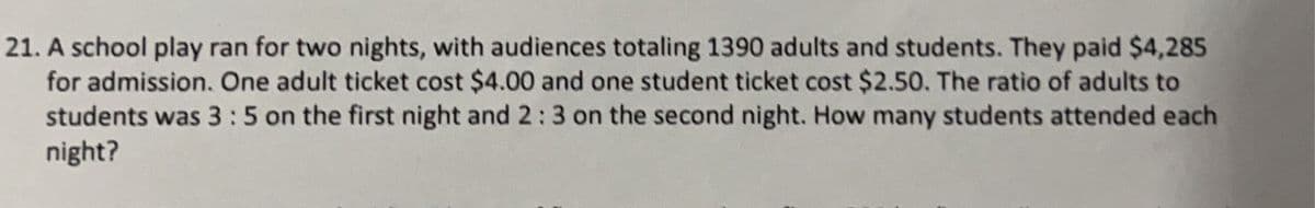 21. A school play ran for two nights, with audiences totaling 1390 adults and students. They paid $4,285
for admission. One adult ticket cost $4.00 and one student ticket cost $2.50. The ratio of adults to
students was 3:5 on the first night and 2:3 on the second night. How many students attended each
night?
