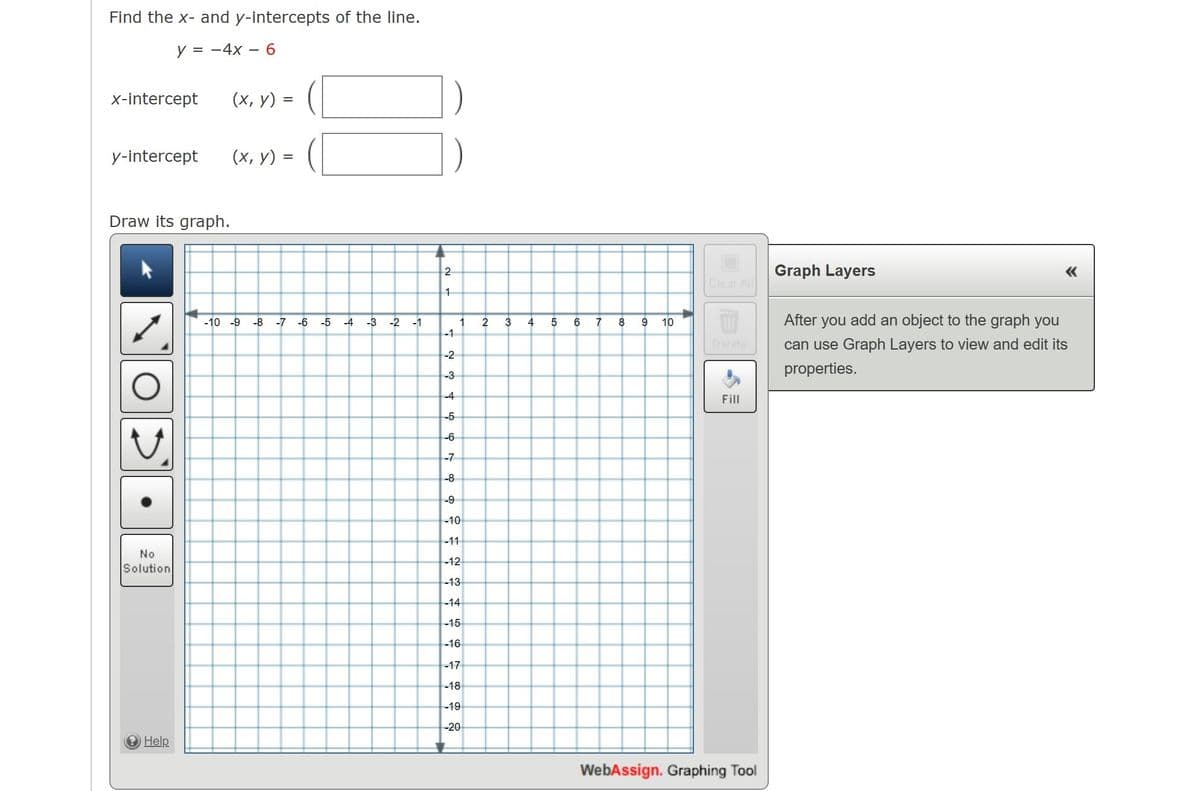 Find the x- and y-intercepts of the line.
y = -4x
x-intercept
(х, у) —
y-intercept
(х, у) %3D
Draw its graph.
Graph Layers
«
Clear All
-10 -9
-8
-7
-6
-5
-4
-3
-2
-1
2
3
4
7
8
10
After you add an object to the graph you
-1
Delete
can use Graph Layers to view and edit its
-2
properties.
-3
-4
Fill
-5
-6
-7
-8
-9
-10
-11
No
-12
Solution
-13
-14
-15
-16
-17
-18
-19
-20
Help
WebAssign. Graphing Tool
