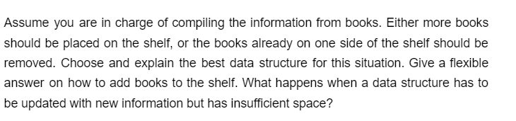 Assume you are in charge of compiling the information from books. Either more books
should be placed on the shelf, or the books already on one side of the shelf should be
removed. Choose and explain the best data structure for this situation. Give a flexible
answer on how to add books to the shelf. What happens when a data structure has to
be updated with new information but has insufficient space?