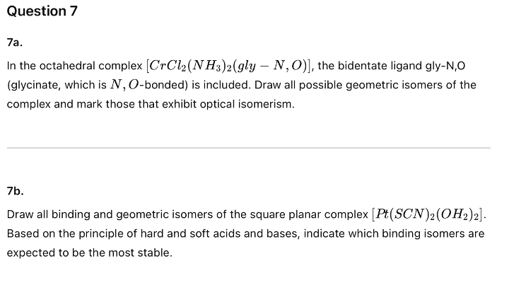 Question 7
7a.
In the octahedral complex [CrCl₂ (NH3)2(gly - N,O)], the bidentate ligand gly-N,O
(glycinate, which is N, O-bonded) is included. Draw all possible geometric isomers of the
complex and mark those that exhibit optical isomerism.
7b.
Draw all binding and geometric isomers of the square planar complex [Pt(SCN)2(OH2)2].
Based on the principle of hard and soft acids and bases, indicate which binding isomers are
expected to be the most stable.