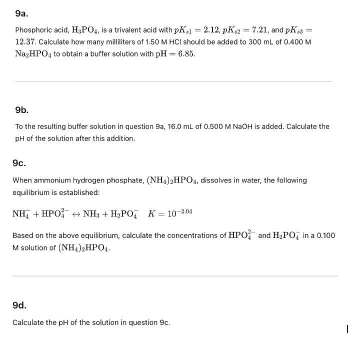 9a.
Phosphoric acid, H3PO4, is a trivalent acid with pKs1 = 2.12, pKs2 = 7.21, and pK $3 =
12.37. Calculate how many milliliters of 1.50 M HCI should be added to 300 mL of 0.400 M
Na₂HPO4 to obtain a buffer solution with pH = 6.85.
9b.
To the resulting buffer solution in question 9a, 16.0 mL of 0.500 M NaOH is added. Calculate the
pH of the solution after this addition.
9c.
When ammonium hydrogen phosphate, (NH4)2HPO4, dissolves in water, the following
equilibrium is established:
NH +HPO +NH3+H,PO
K = 10-2.04
Based on the above equilibrium, calculate the concentrations of HPO and H₂PО in a 0.100
M solution of (NH4)2HPO4.
9d.
Calculate the pH of the solution in question 9c.
I