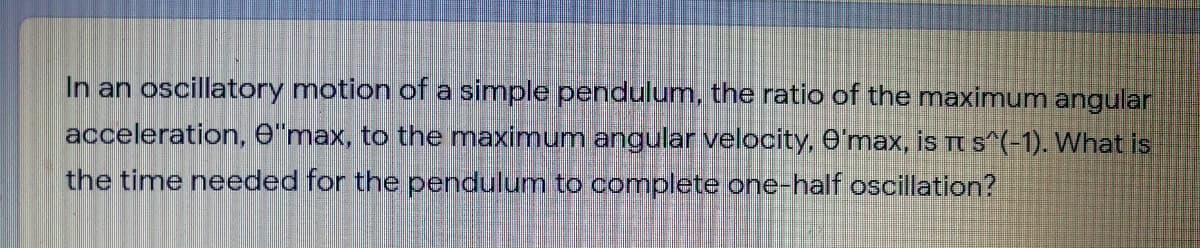 In an oscillatory motion of a simple pendulum, the ratio of the maximum angular
acceleration, e"max, to the maximum angular velocity, O'max, is Tt s^(-1). What is
the time needed for the pendulum to complete one-half oscillation?
