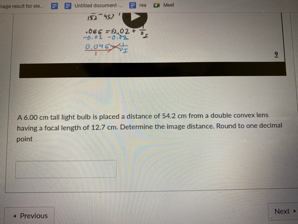 nage result for ele.
Untitled document -..
Meet
rea
152 457
.066 =202 .
-0.02-0
0.046
A 6.00 cm tall light bulb is placed a distance of 54.2 cm from a double convex lens
having a focal length of 12.7 cm. Determine the image distance. Round to one decimal
point
Next
• Previous
