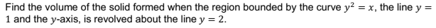 Find the volume of the solid formed when the region bounded by the curve y? = x, the line y =
1 and the y-axis, is revolved about the line y = 2.
