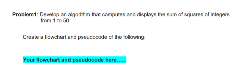 Problem1: Develop an algorithm that computes and displays the sum of squares of integers
from 1 to 50.
Create a flowchart and pseudocode of the following:
Your flowchart and pseudocode here.....
