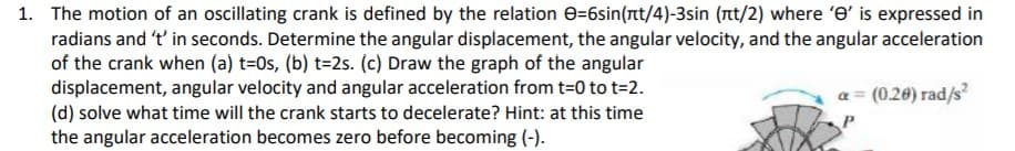 1. The motion of an oscillating crank is defined by the relation e=6sin(rtt/4)-3sin (nt/2) where 'e' is expressed in
radians and 't' in seconds. Determine the angular displacement, the angular velocity, and the angular acceleration
of the crank when (a) t=0s, (b) t=2s. (c) Draw the graph of the angular
displacement, angular velocity and angular acceleration from t=0 to t=2.
(d) solve what time will the crank starts to decelerate? Hint: at this time
the angular acceleration becomes zero before becoming (-).
a = (0.20) rad/s²
