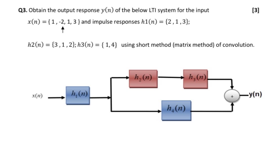 Q3. Obtain the output response y(n) of the below LTI system for the input
[3]
x(n) = {1,-2, 1, 3 } and impulse responses h1(n) = {2,1,3};
h2(n) = {3,1,2}; h3(n) = { 1,4} using short method (matrix method) of convolution.
%3D
h,(n)
h,(n).
h,(1)
-y(n)
x(n)
h,(n)
↑
