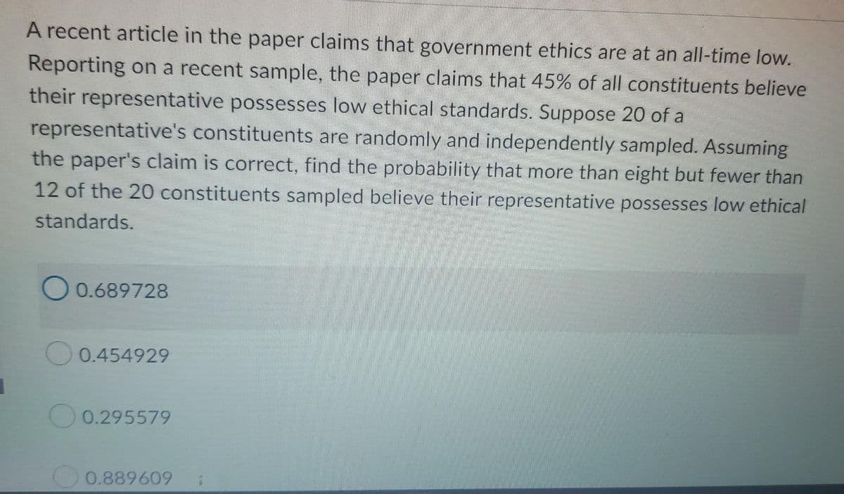 A recent article in the paper claims that government ethics are at an all-time low.
Reporting on a recent sample, the paper claims that 45% of all constituents believe
their representative possesses low ethical standards. Suppose 20 of a
representative's constituents are randomly and independently sampled. Assuming
the paper's claim is correct, find the probability that more than eight but fewer than
12 of the 20 constituents sampled believe their representative possesses low ethical
standards.
O 0.689728
0.454929
0.295579
0.889609
