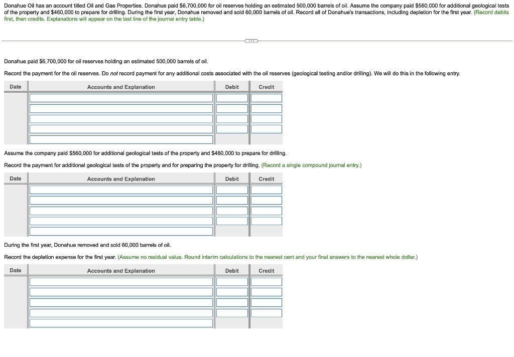 Donahue Oil has an account titled Oil and Gas Properties. Donahue paid $6,700,000 for oil reserves holding an estimated 500,000 barrels of oil. Assume the company paid $560,000 for additional geological tests
of the property and $460,000 to prepare for drilling. During the first year, Donahue removed and sold 60,000 barrels of oil. Record all of Donahue's transactions, including depletion for the first year. (Record debits
first, then credits. Explanations will appear on the last line of the joumal entry table.)
Donahue paid $6,700,000 for oil reserves holding an estimated 500,000 barrels of oil.
Record the payment for the oil reserves. Do not record payment for any additional costs associated with the oil reserves (geological testing and/or drilling). We will do this in the following entry.
Date
Accounts and Explanation
Debit
Credit
Assume the company paid $560,000 for additional geological tests of the property and $460,000 to prepare for drilling.
Record the payment for additional geological tests of the property and for preparing the property for drilling. (Record a single compound journal entry.)
Date
Accounts and Explanation
Debit
Credit
During the first year, Donahue removed and sold 60,000 barrels of oil.
Record the depletion expense for the first year. (Assume no residual value. Round interim calculations to the nearest cent and your final answers to the nearest whole dollar.)
Date
Accounts and Explanation
Debit
Credit
