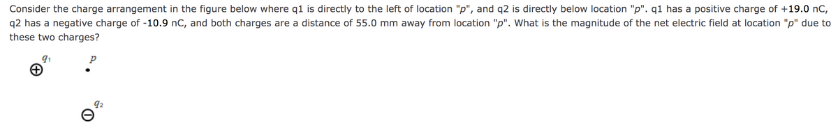 Consider the charge arrangement in the figure below where q1 is directly to the left of location "p", and q2 is directly below location "p". q1 has a positive charge of +19.0 nC,
q2 has a negative charge of -10.9 nC, and both charges are a distance of 55.0 mm away from location "p". What is the magnitude of the net electric field at location "p" due to
these two charges?
92
