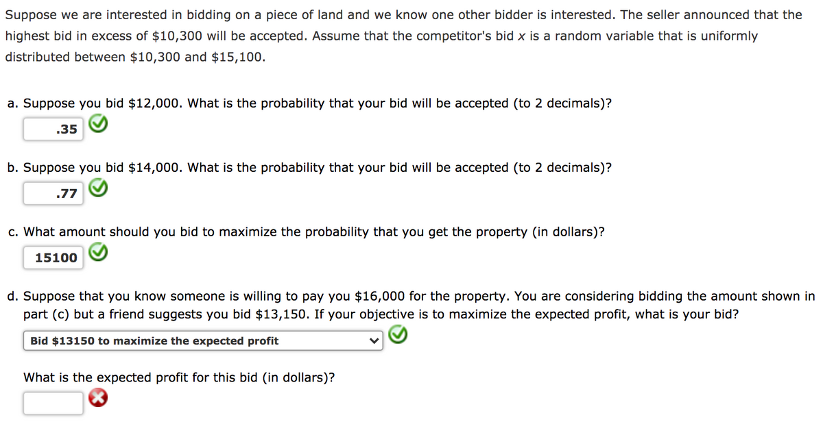 Suppose we are interested in bidding on a piece of land and we know one other bidder is interested. The seller announced that the
highest bid in excess of $10,300 will be accepted. Assume that the competitor's bid x is a random variable that is uniformly
distributed between $10,300 and $15,100.
a. Suppose you bid $12,000. What is the probability that your bid will be accepted (to 2 decimals)?
.35
b. Suppose you bid $14,000. What is the probability that your bid will be accepted (to 2 decimals)?
.77
c. What amount should you bid to maximize the probability that you get the property (in dollars)?
15100
d. Suppose that you know someone is willing to pay you $16,000 for the property. You are considering bidding the amount shown in
part (c) but a friend suggests you bid $13,150. If your objective is to maximize the expected profit, what is your bid?
Bid $13150 to maximize the expected profit
What is the expected profit for this bid (in dollars)?
