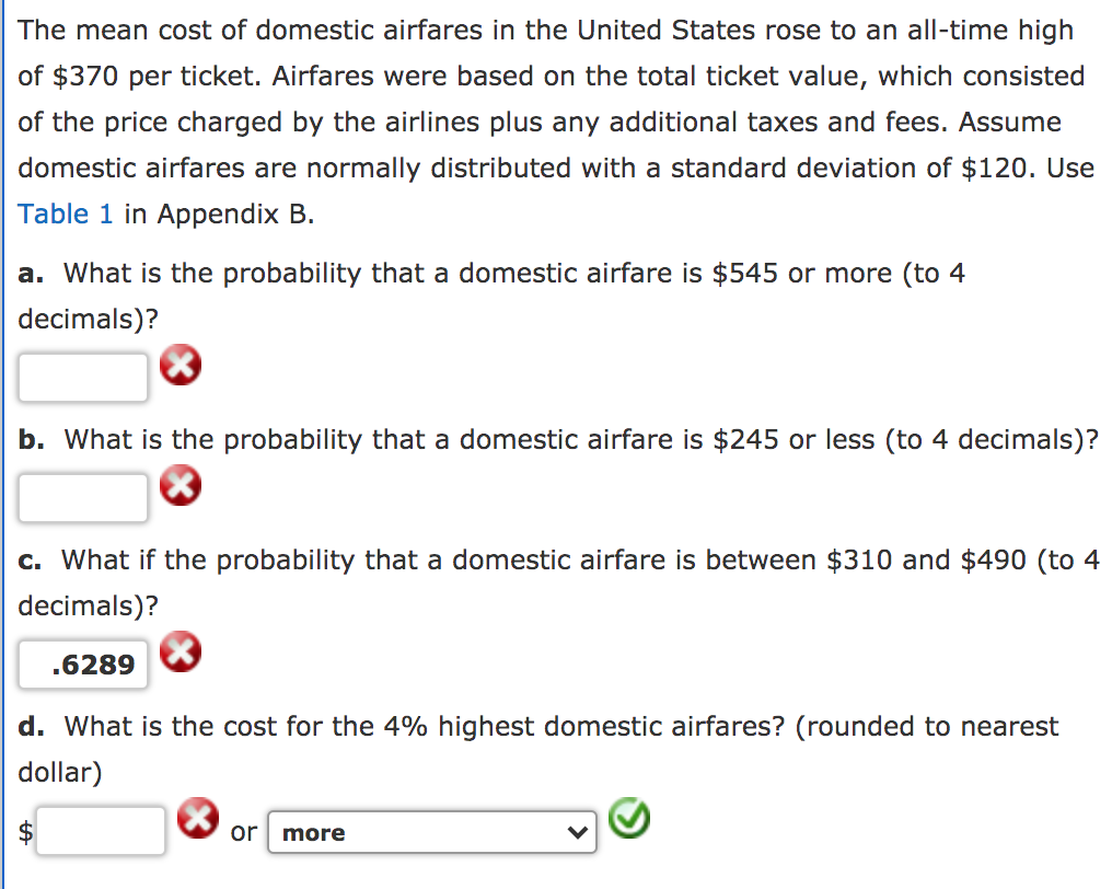 The mean cost of domestic airfares in the United States rose to an all-time high
of $370 per ticket. Airfares were based on the total ticket value, which consisted
of the price charged by the airlines plus any additional taxes and fees. Assume
domestic airfares are normally distributed with a standard deviation of $120. Use
Table 1 in Appendix B.
a. What is the probability that a domestic airfare is $545 or more (to 4
decimals)?
b. What is the probability that a domestic airfare is $245 or less (to 4 decimals)?
c. What if the probability that a domestic airfare is between $310 and $490 (to 4
decimals)?
.6289
d. What is the cost for the 4% highest domestic airfares? (rounded to nearest
dollar)
or
more
