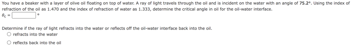 You have a beaker with a layer of olive oil floating on top of water. A ray of light travels through the oil and is incident on the water with an angle of 75.2°. Using the index of
refraction of the oil as 1.470 and the index of refraction of water as 1.333, determine the critical angle in oil for the oil-water interface.
Oc =
Determine if the ray of light refracts into the water or reflects off the oil-water interface back into the oil.
O refracts into the water
O reflects back into the oil
