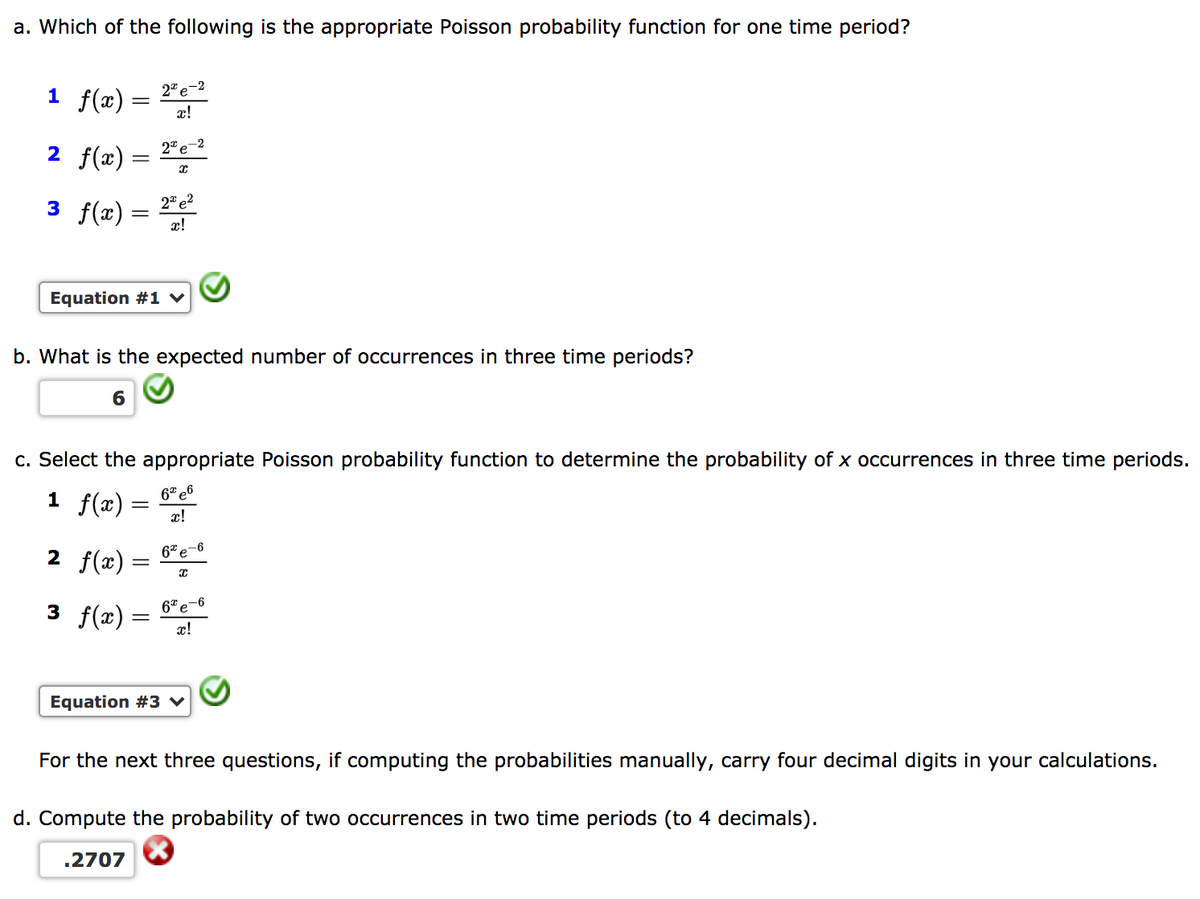 a. Which of the following is the appropriate Poisson probability function for one time period?
1 f(x) =
2" e-2
x!
2 f(x) =
2* e-2
3 f(x)
2" e?
x!
Equation #1 v
b. What is the expected number of occurrences in three time periods?
6
c. Select the appropriate Poisson probability function to determine the probability of x occurrences in three time periods.
6* e6
1 f(x) :
x!
2 f(x) =
6*e-6
3 f(x)= "
6* e-6
Equation #3 v
For the next three questions, if computing the probabilities manually, carry four decimal digits in your calculations.
d. Compute the probability of two occurrences in two time periods (to 4 decimals).
.2707
