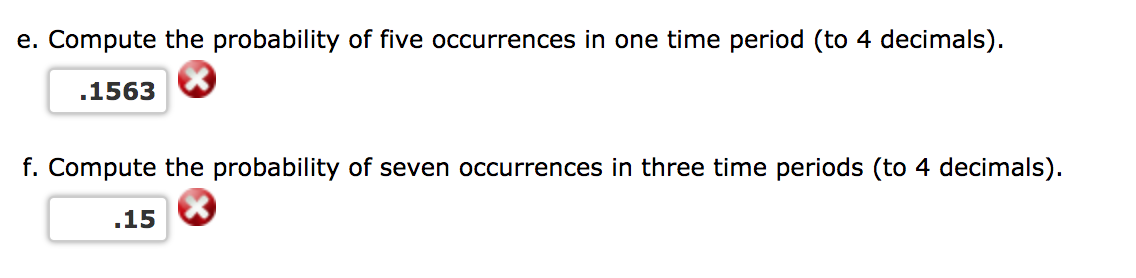 e. Compute the probability of five occurrences in one time period (to 4 decimals).
.1563
f. Compute the probability of seven occurrences in three time periods (to 4 decimals).
.15
