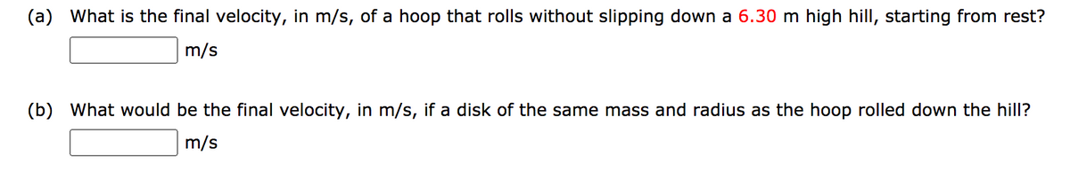 (a) What is the final velocity, in m/s, of a hoop that rolls without slipping down a 6.30 m high hill, starting from rest?
m/s
(b) What would be the final velocity, in m/s, if a disk of the same mass and radius as the hoop rolled down the hill?
m/s
