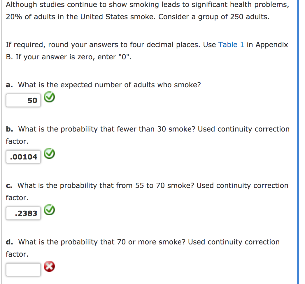 Although studies continue to show smoking leads to significant health problems,
20% of adults in the United States smoke. Consider a group of 250 adults.
If required, round your answers to four decimal places. Use Table 1 in Appendix
B. If your answer is zero, enter "0".
a. What is the expected number of adults who smoke?
50
b. What is the probability that fewer than 30 smoke? Used continuity correction
factor.
.00104
c. What is the probability that from 55 to 70 smoke? Used continuity correction
factor.
.2383
d. What is the probability that 70 or more smoke? Used continuity correction
factor.
