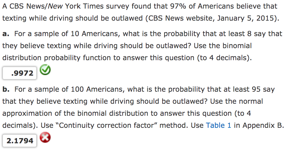 A CBS News/New York Times survey found that 97% of Americans believe that
texting while driving should be outlawed (CBS News website, January 5, 2015).
a. For a sample of 10 Americans, what is the probability that at least 8 say that
they believe texting while driving should be outlawed? Use the binomial
distribution probability function to answer this question (to 4 decimals).
.9972
b. For a sample of 100 Americans, what is the probability that at least 95 say
that they believe texting while driving should be outlawed? Use the normal
approximation of the binomial distribution to answer this question (to 4
decimals). Use "Continuity correction factor" method. Use Table 1 in Appendix B.
2.1794
