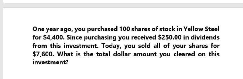 One year ago, you purchased 100 shares of stock in Yellow Steel
for $4,400. Since purchasing you received $250.00 in dividends
from this investment. Today, you sold all of your shares for
$7,600. What is the total dollar amount you cleared on this
investment?