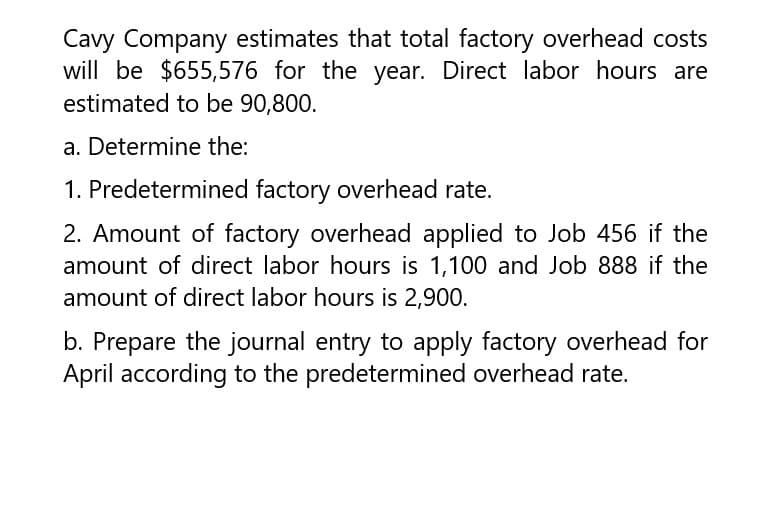 Cavy Company estimates that total factory overhead costs
will be $655,576 for the year. Direct labor hours are
estimated to be 90,800.
a. Determine the:
1. Predetermined factory overhead rate.
2. Amount of factory overhead applied to Job 456 if the
amount of direct labor hours is 1,100 and Job 888 if the
amount of direct labor hours is 2,900.
b. Prepare the journal entry to apply factory overhead for
April according to the predetermined overhead rate.