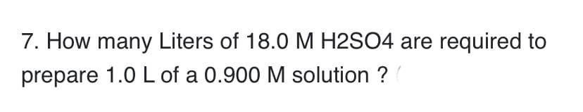 7. How many Liters of 18.0M H2SO4 are required to
prepare 1.0 L of a 0.900 M solution ?
