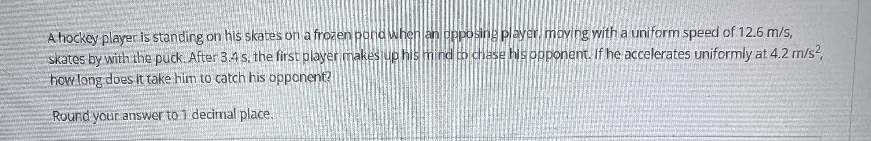 A hockey player is standing on his skates on a frozen pond when an opposing player, moving with a uniform speed of 12.6 m/s,
skates by with the puck. After 3.4 s, the first player makes up his mind to chase his opponent. If he accelerates uniformly at 4.2 m/s?,
how long does it take him to catch his opponent?
