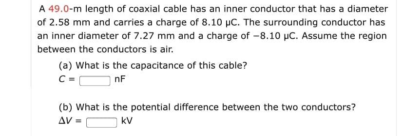 A 49.0-m length of coaxial cable has an inner conductor that has a diameter
of 2.58 mm and carries a charge of 8.10 µC. The surrounding conductor has
an inner diameter of 7.27 mm and a charge of -8.10 µC. Assume the region
between the conductors is air.
(a) What is the capacitance of this cable?
C =
nF
(b) What is the potential difference between the two conductors?
AV =
kV
